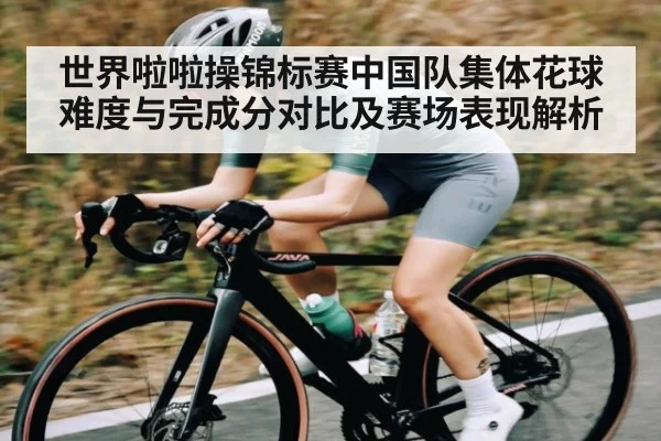 世界啦啦操锦标赛中国队集体花球难度与完成分对比及赛场表现解析 - kaiyun