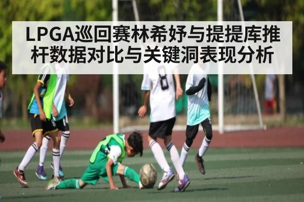 LPGA巡回赛林希妤与提提库推杆数据对比与关键洞表现分析 - kaiyun